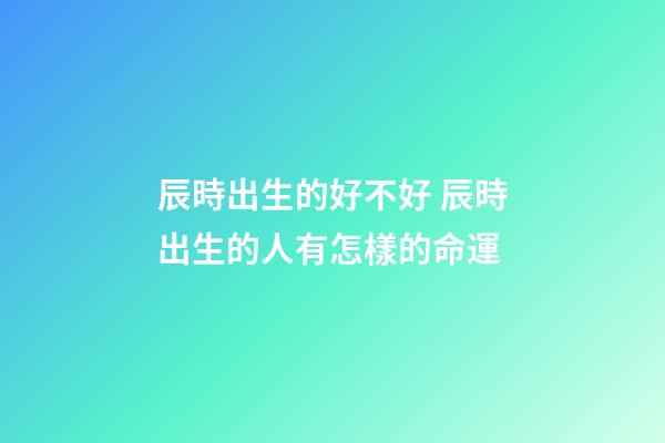 辰時出生的好不好 辰時出生的人有怎樣的命運